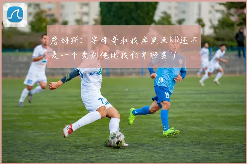 詹姆斯：字母哥和我库里及KD还不是一个类别他比我们年轻多了