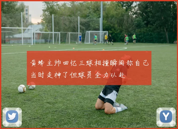 黄蜂主帅回忆三球相撞瞬间称自己当时走神了但球员全力以赴