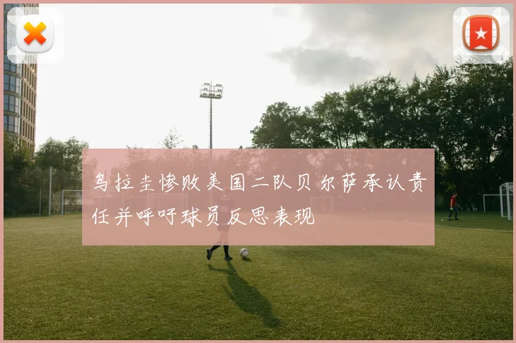 乌拉圭惨败美国二队贝尔萨承认责任并呼吁球员反思表现