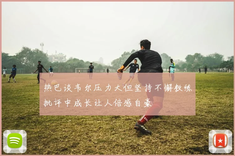 热巴谈韦尔压力大但坚持不懈教练批评中成长让人倍感自豪