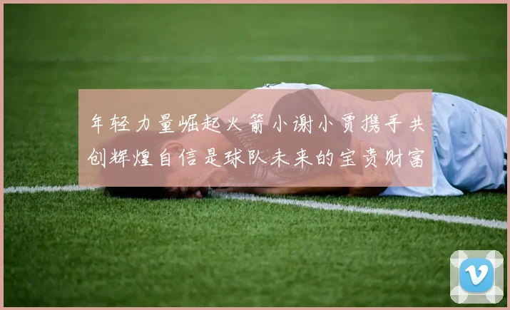 年轻力量崛起火箭小谢小贾携手共创辉煌自信是球队未来的宝贵财富