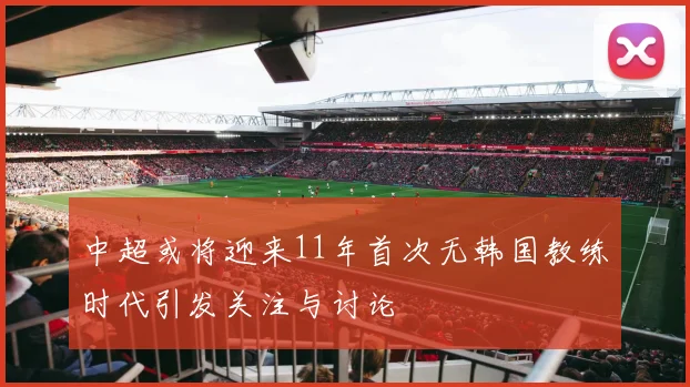 中超或将迎来11年首次无韩国教练时代引发关注与讨论