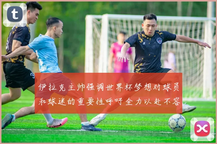 伊拉克主帅强调世界杯梦想对球员和球迷的重要性呼吁全力以赴不容忽视