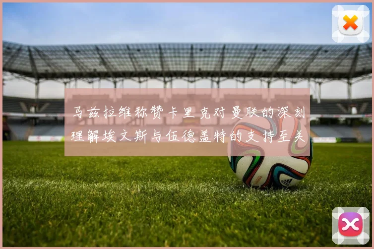 马兹拉维称赞卡里克对曼联的深刻理解埃文斯与伍德盖特的支持至关重要