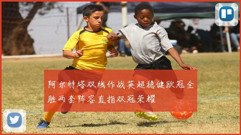 阿尔特塔双线作战英超稳健欧冠全胜两套阵容直指双冠荣耀