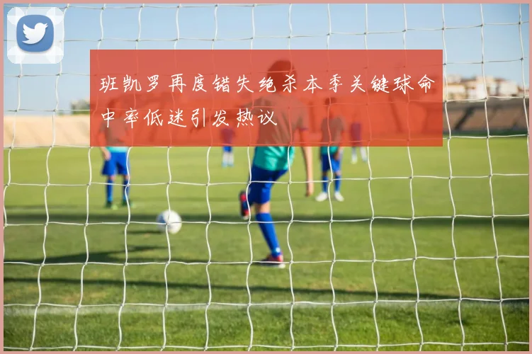 班凯罗再度错失绝杀本季关键球命中率低迷引发热议