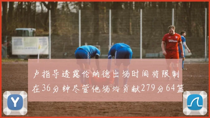卢指导透露伦纳德出场时间将限制在36分钟尽管他场均贡献279分64篮板37助攻