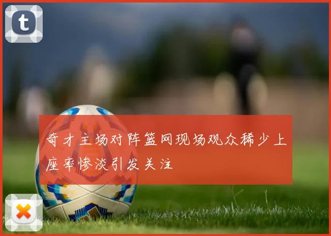 奇才主场对阵篮网现场观众稀少上座率惨淡引发关注