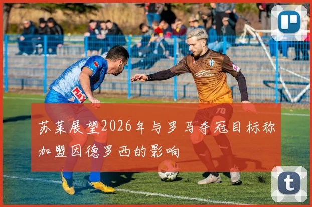 苏莱展望2026年与罗马夺冠目标称加盟因德罗西的影响