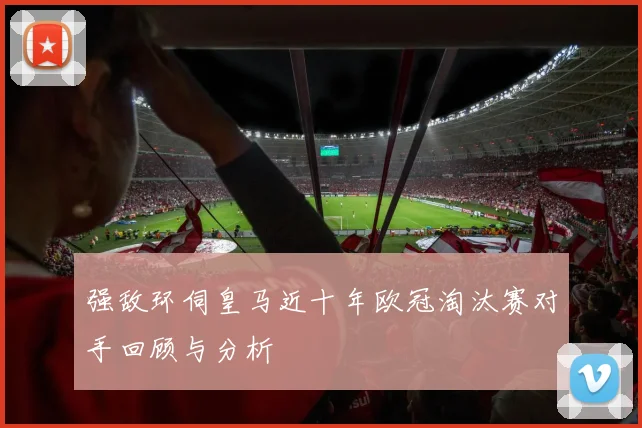 强敌环伺皇马近十年欧冠淘汰赛对手回顾与分析