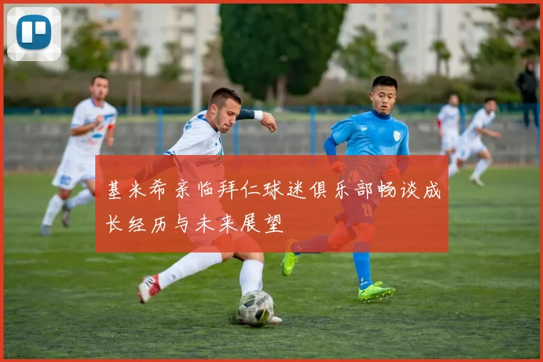 基米希亲临拜仁球迷俱乐部畅谈成长经历与未来展望