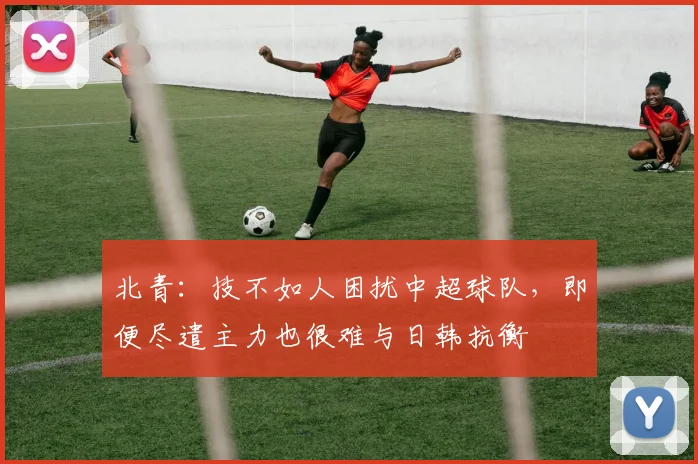 北青：技不如人困扰中超球队，即便尽遣主力也很难与日韩抗衡