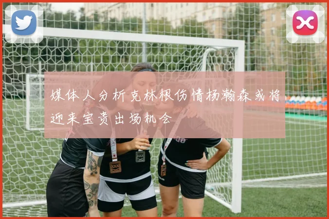 媒体人分析克林根伤情杨瀚森或将迎来宝贵出场机会