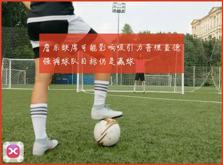 詹东缺席可能影响吸引力普理查德强调球队目标仍是赢球