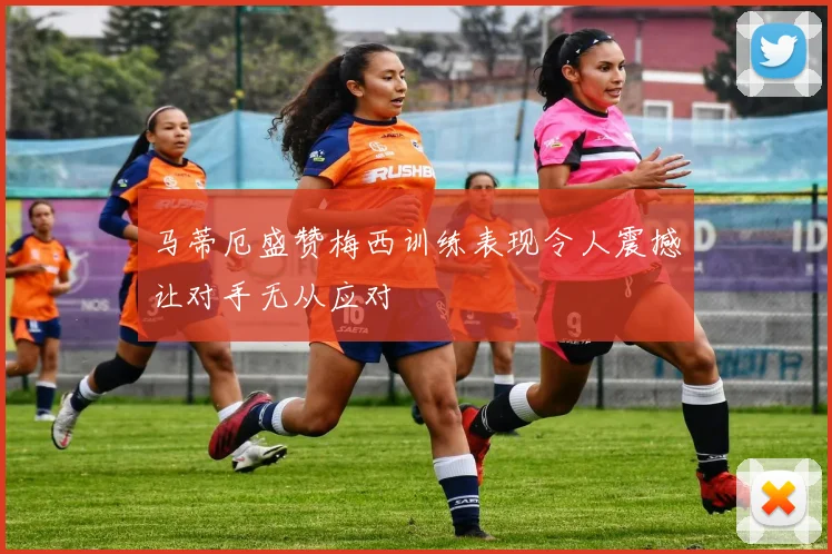 马蒂厄盛赞梅西训练表现令人震撼让对手无从应对