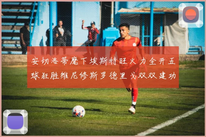 安切洛蒂麾下埃斯特旺火力全开五球狂胜维尼修斯罗德里戈双双建功