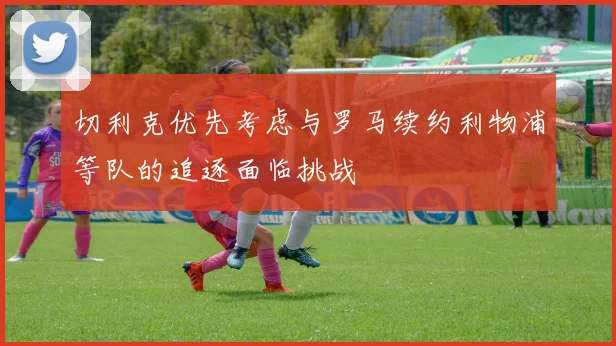 切利克优先考虑与罗马续约利物浦等队的追逐面临挑战