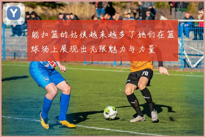 能扣篮的姑娘越来越多了她们在篮球场上展现出无限魅力与力量