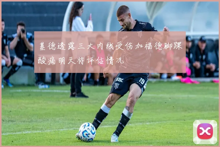 基德透露三大内线受伤加福德脚踝酸痛明天将评估情况