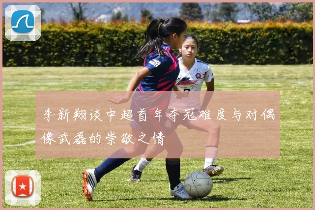 李新翔谈中超首年夺冠难度与对偶像武磊的崇敬之情