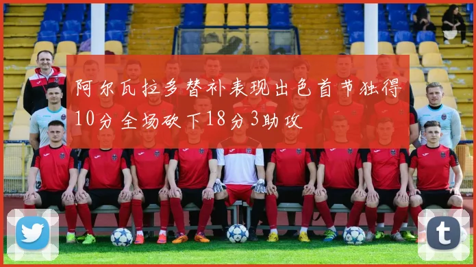 阿尔瓦拉多替补表现出色首节独得10分全场砍下18分3助攻