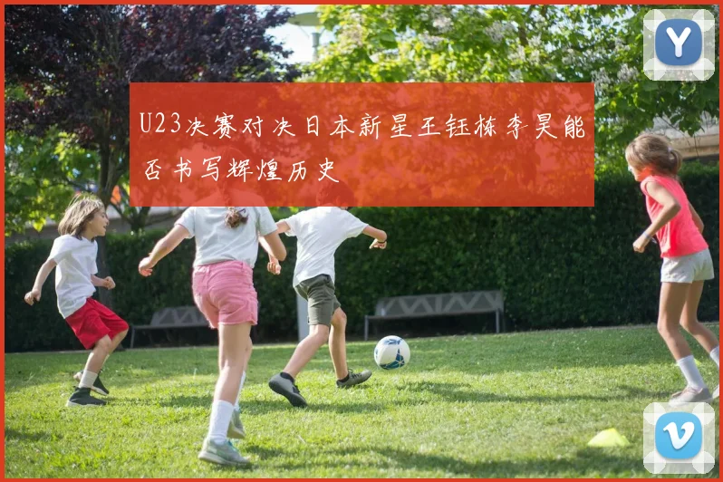 U23决赛对决日本新星王钰栋李昊能否书写辉煌历史