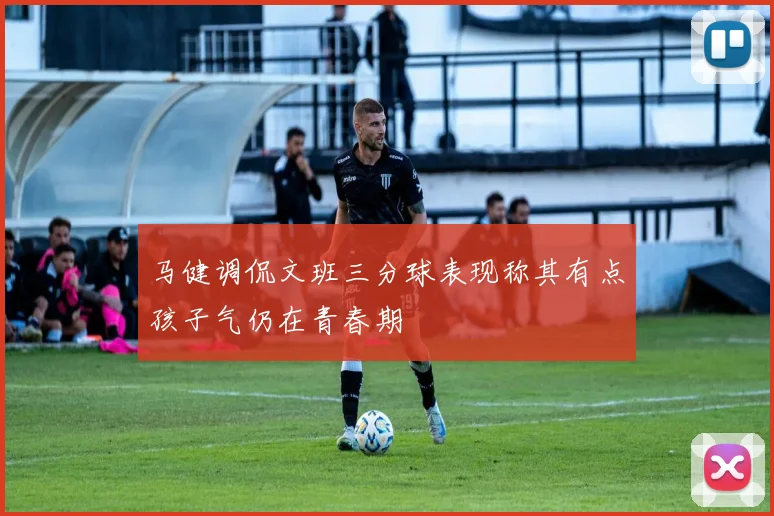马健调侃文班三分球表现称其有点孩子气仍在青春期