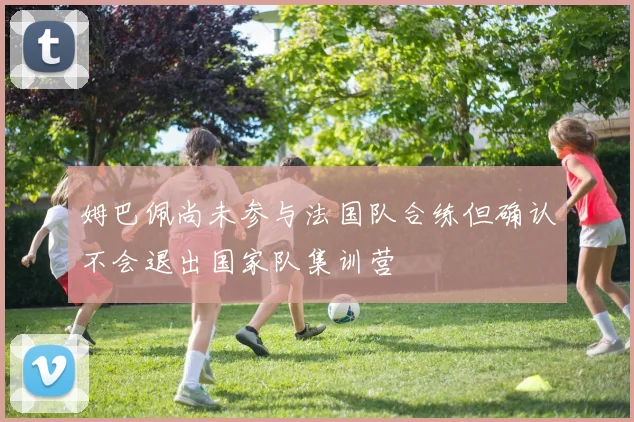 姆巴佩尚未参与法国队合练但确认不会退出国家队集训营