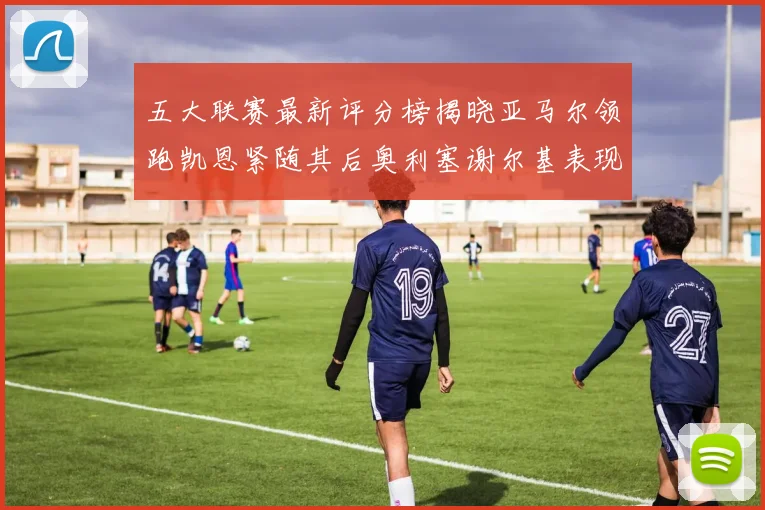 五大联赛最新评分榜揭晓亚马尔领跑凯恩紧随其后奥利塞谢尔基表现亮眼