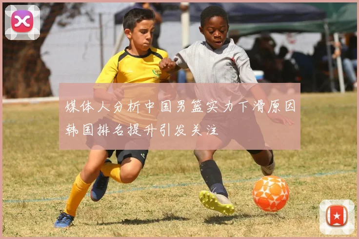 媒体人分析中国男篮实力下滑原因韩国排名提升引发关注