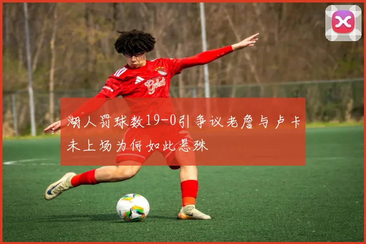 湖人罚球数19-0引争议老詹与卢卡未上场为何如此悬殊