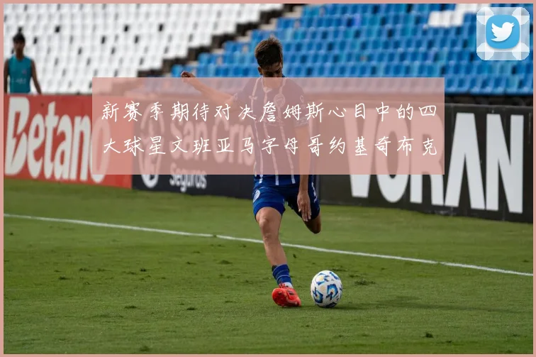 新赛季期待对决詹姆斯心目中的四大球星文班亚马字母哥约基奇布克