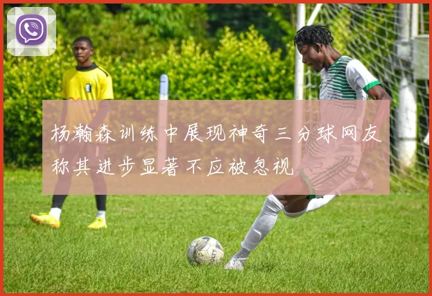 杨瀚森训练中展现神奇三分球网友称其进步显著不应被忽视