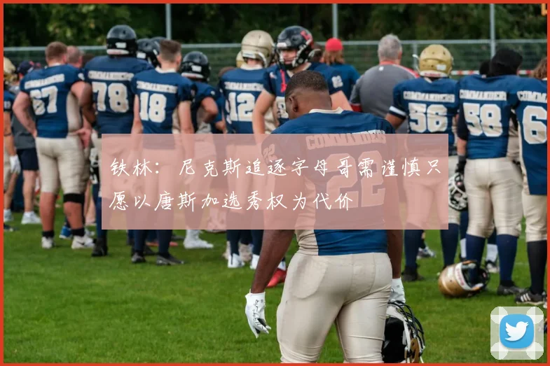 铁林：尼克斯追逐字母哥需谨慎只愿以唐斯加选秀权为代价