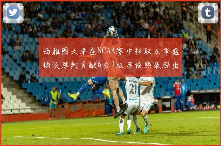 西雅图大学在NCAA赛中轻取东华盛顿淡厚然贡献6分1板吕俊熙表现出色拿下17分5板