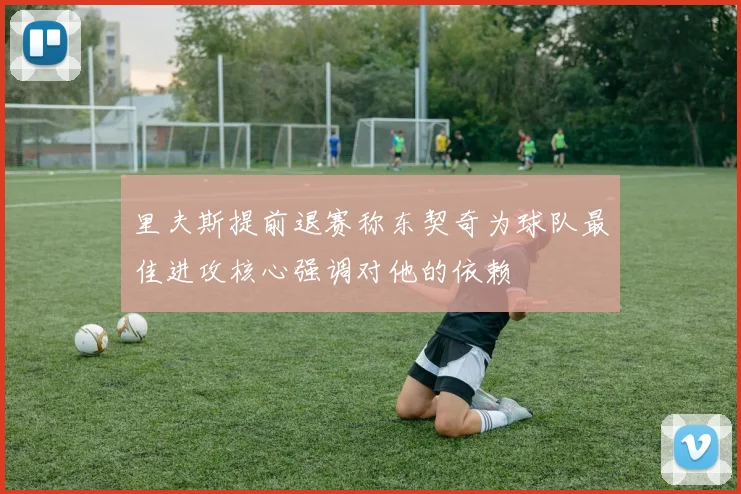里夫斯提前退赛称东契奇为球队最佳进攻核心强调对他的依赖